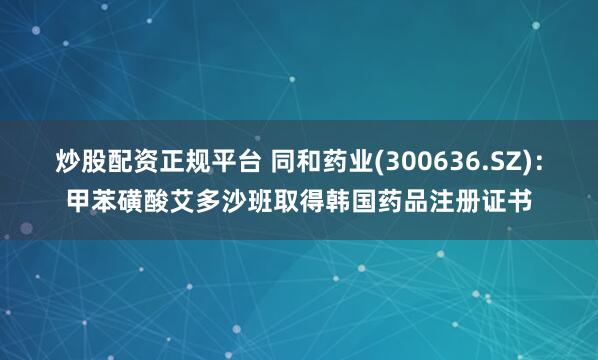 炒股配资正规平台 同和药业(300636.SZ)：甲苯磺酸艾多沙班取得韩国药品注册证书