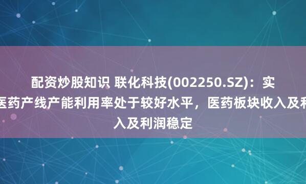配资炒股知识 联化科技(002250.SZ)：实际公司医药产线产能利用率处于较好水平，医药板块收入及利润稳定