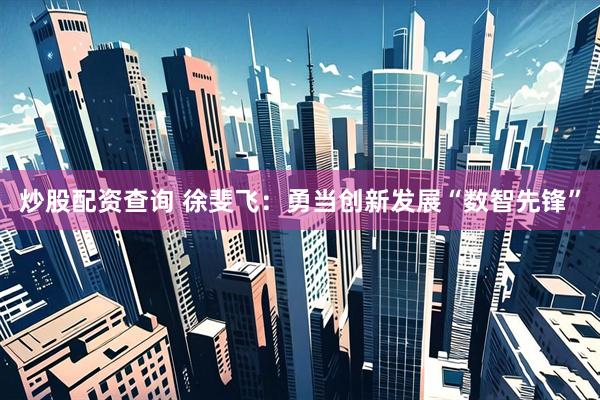 炒股配资查询 徐斐飞：勇当创新发展“数智先锋”