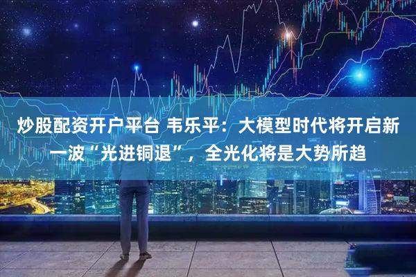 炒股配资开户平台 韦乐平：大模型时代将开启新一波“光进铜退”，全光化将是大势所趋