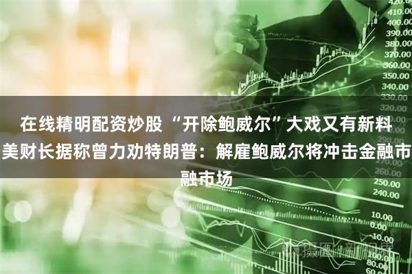 在线精明配资炒股 “开除鲍威尔”大戏又有新料！美财长据称曾力劝特朗普：解雇鲍威尔将冲击金融市场