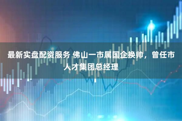 最新实盘配资服务 佛山一市属国企换帅，曾任市人才集团总经理