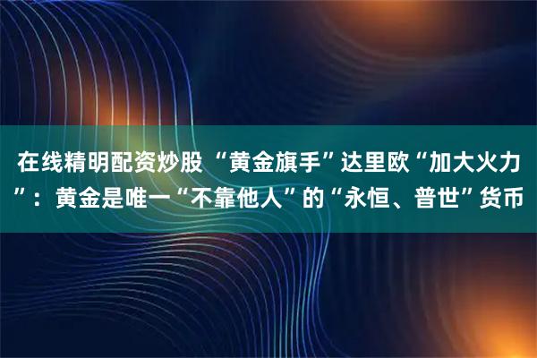 在线精明配资炒股 “黄金旗手”达里欧“加大火力”：黄金是唯一“不靠他人”的“永恒、普世”货币