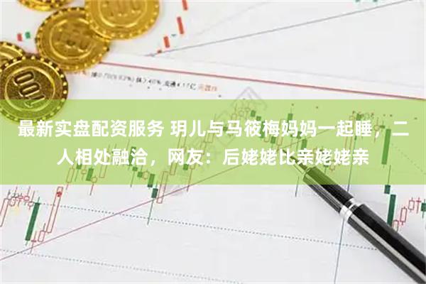 最新实盘配资服务 玥儿与马筱梅妈妈一起睡，二人相处融洽，网友：后姥姥比亲姥姥亲