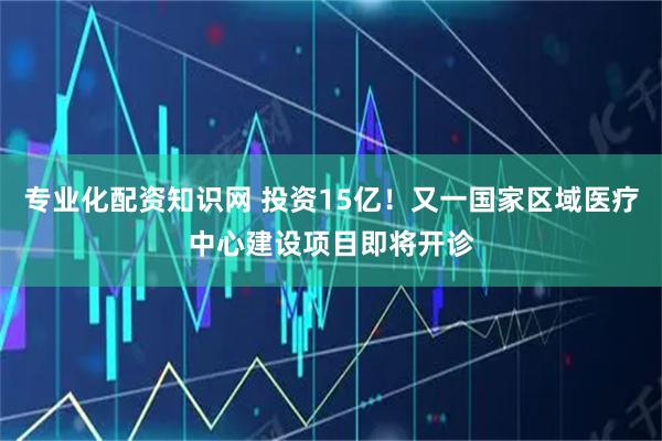 专业化配资知识网 投资15亿！又一国家区域医疗中心建设项目即将开诊