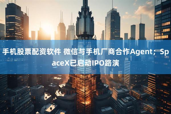 手机股票配资软件 微信与手机厂商合作Agent；SpaceX已启动IPO路演