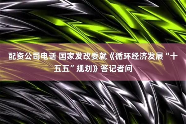 配资公司电话 国家发改委就《循环经济发展“十五五”规划》答记者问