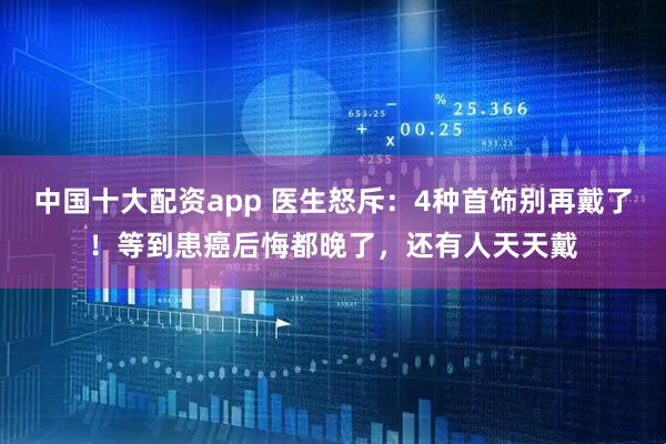 中国十大配资app 医生怒斥：4种首饰别再戴了！等到患癌后悔都晚了，还有人天天戴