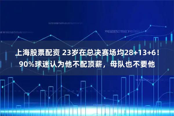 上海股票配资 23岁在总决赛场均28+13+6！90%球迷认为他不配顶薪，母队也不要他