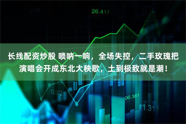 长线配资炒股 唢呐一响，全场失控，二手玫瑰把演唱会开成东北大秧歌，土到极致就是潮！