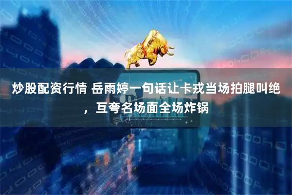炒股配资行情 岳雨婷一句话让卡戎当场拍腿叫绝，互夸名场面全场炸锅